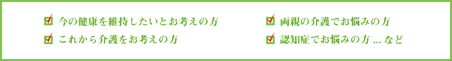 今の健康を維持したいとお考えの方。これから介護をお考えの方。両親の介護でお悩みの方。認知症でお悩みの方...など