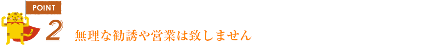 ポイント2無理な勧誘や営業は致しません