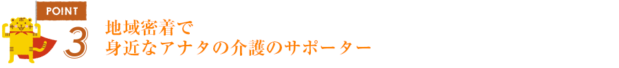 ポイント3地域密着で身近なアナタの介護のサポーター