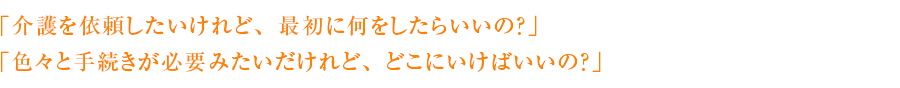 「介護を依頼したいけれど、最初に何をしたらいいの？」「色々と手続きが必要みたいだけれど、どこにいけばいいの？」